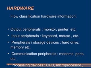 HARDWARE
Flow classification hardware information:
●
Output peripherals : monitor, printer, etc.
●
Input peripherals : keyboard, mouse , etc.
●
Peripherals / storage devices : hard drive,
memory etc.
●
Communication peripherals : modems, ports,
etc.
●
Processing devices : CPU, microprocessor ,
 