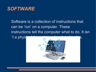 SOFTWARE
Software is a collection of instructions that
can be ‘run’ on a computer. These
instructions tell the computer what to do. It isn
´t a physical thing, it is only a lot of codes.
 