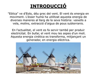 INTRODUCCIÓ
"Eòlica" ve d’Eolo, déu grec del vent. El vent és energia en
 moviment. L'ésser humà ha utilitzat aquesta energia de
  diverses maneres al llarg de la seva història: vaixells a
    vela, molins, extracció d'aigua de pous subterranis.

   En l'actualitat, el vent es fa servir també per produir
  electricitat. En bufar, el vent mou les aspes d'un molí.
  Aquesta energia cinètica es transforma, mitjançant un
               generador, en energia elèctrica.
 