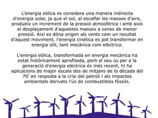 L'energia eòlica es considera una manera indirecta
 d'energia solar, ja que el sol, al escalfar les masses d'aire,
produeix un increment de la pressió atmosfèrica i amb això
   el desplaçament d'aquestes masses a zones de menor
   pressió. Així es dóna origen als vents com un resultat
d'aquest moviment, l'energia cinètica es pot transformar en
         energia útil, tant mecànica com elèctrica.

  L'energia eòlica, transformada en energia mecànica ha
   estat històricament aprofitada, però el seu ús per a la
     generació d'energia elèctrica és més recent, hi ha
aplicacions de major escala des de mitjans de la dècada del
     70’ en resposta a la crisi del petroli i als impactes
      ambientals derivats l'ús de combustibles fòssils.
 