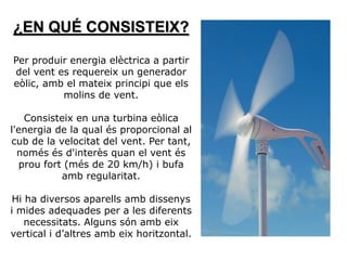 ¿EN QUÉ CONSISTEIX?

Per produir energia elèctrica a partir
del vent es requereix un generador
eòlic, amb el mateix principi que els
          molins de vent.

   Consisteix en una turbina eòlica
l'energia de la qual és proporcional al
cub de la velocitat del vent. Per tant,
  només és d'interès quan el vent és
  prou fort (més de 20 km/h) i bufa
           amb regularitat.

 Hi ha diversos aparells amb dissenys
i mides adequades per a les diferents
    necessitats. Alguns són amb eix
vertical i d’altres amb eix horitzontal.
 