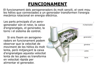 FUNCIONAMENT
El funcionament dels aerogeneradors és molt senzill, el vent mou
les hèlixs que connectades a un generador transformen l'energia
mecànica rotacional en energia elèctrica.

Les parts principals d'un aero-
generador són el rotor, la caixa
d'engranatges, el generador, la
torre i el sistema de control.

   Si ens fixem en aerogene-
radors en funcionament podem
observar que la velocitat de
moviment de les hèlixs és molt
lenta, però mitjançant la caixa
d'engranatges aquesta velocitat
lenta de les pales es transforma
en velocitat ràpida per
alimentar el generador.
 