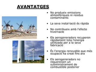 AVANTATGES
         • No produeix emissions
           atmosfèriques ni residus
           contaminants

         • La seva instal·lació és ràpida

         • No contribueix amb l'efecte
           hivernacle

         • Els aerogeneradors recuperen
           ràpidament tota l'energia
           utilitzada per a la seva
           fabricació

         • És l'energia renovable que més
           ocupació ha creat fins ara

         • Els aerogeneradors no
           requereixen un
           subministrament de
           combustible posterior
 