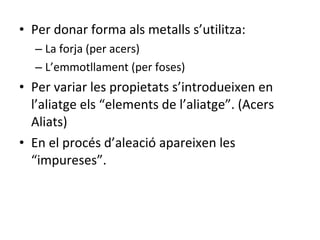 Per donar forma als metalls s’utilitza: La forja (per acers) L’emmotllament (per foses) Per variar les propietats s’introdueixen en l’aliatge els “elements de l’aliatge”. (Acers Aliats) En el procés d’aleació apareixen les “impureses”. 