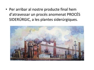 Per arribar al nostre producte final hem d’atravessar un procés anomenat PROCÉS SIDERÚRGIC, a les plantes siderúrgiques. 
