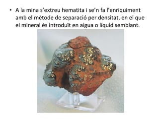 A la mina s’extreu hematita i se’n fa l’enriquiment amb el mètode de separació per densitat, en el que el mineral és introduït en aigua o líquid semblant. 