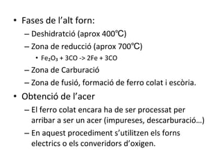 Fases de l’alt forn: Deshidratció (aprox 400℃) Zona de reducció (aprox 700℃) Fe₂O₃ + 3CO -> 2Fe + 3CO Zona de Carburació Zona de fusió, formació de ferro colat i escòria. Obtenció de l’acer El ferro colat encara ha de ser processat per arribar a ser un acer (impureses, descarburació…) En aquest procediment s’utilitzen els forns electrics o els converidors d’oxigen. 
