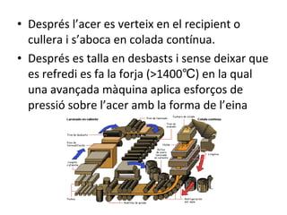 Després l’acer es verteix en el recipient o cullera i s’aboca en colada contínua. Després es talla en desbasts i sense deixar que es refredi es fa la forja (>1400℃) en la qual una avançada màquina aplica esforços de pressió sobre l’acer amb la forma de l’eina 