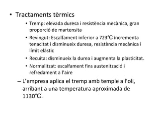 Tractaments tèrmics Tremp: elevada duresa i resistència mecànica, gran proporció de martensita Revingut: Escalfament inferior a 723℃ incrementa tenacitat i disminueix duresa, resistència mecànica i límit elàstic Recuita: disminueix la durea i augmenta la plasticitat. Normalitzat: escalfament fins austenització i refredament a l’aire L’empresa aplica el tremp amb temple a l’oli, arribant a una temperatura aproximada de 1130℃. 