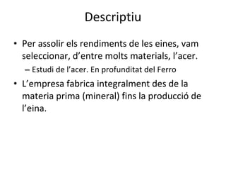 Descriptiu Per assolir els rendiments de les eines, vam seleccionar, d’entre molts materials, l’acer. Estudi de l’acer. En profunditat del Ferro L’empresa fabrica integralment des de la materia prima (mineral) fins la producció de l’eina. 