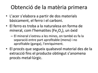Obtenció de la matèria primera L’acer s’elabora a partir de dos materials bàsicament, el ferro i el carboni.  El ferro es troba a la naturalesa en forma de mineral, com l’hematites (Fe 2 O 3 ), un òxid El mineral s’extreu a les mines, on també es fa la separació entre part aprofitable (mena) i no aprofitable (ganga), l’enriquiment. El procés que segueix qualsevol material des de la extracció fins el producte obtingut s’anomena procés metal·lúrgic. 