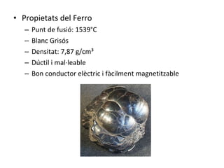 Propietats del Ferro Punt de fusió: 1539°C Blanc Grisós Densitat: 7,87 g/cm³ Dúctil i mal·leable Bon conductor elèctric i fàcilment magnetitzable 