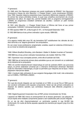 1ª generació:
En 1946 John Von Neumann proposa una versió modificada de l'ENIAC; Von Neumann
s'incorpora a l'equip de John Mauchly i J. Presper Eckert, i junts construeixen l'EDVAC,
l'any 1952. Aquesta màquina presentava dues importants diferències respecte a l'ENIAC:
En primer lloc empra aritmètica binària, la qual cosa simplifica enormement els circuits
electrònics de càlcul. En segon lloc, permet treballar amb un programa emmagatzemat.
L'ENIAC es programava endollant centenars de clavilles i activant un petit nombre
d'interruptors.
Al 1951 John Mauchly i J. Presper Eckert lliuren a l'Oficina del Cens el seu primer
computador: l'UNIVAC I (Universal Automatic Computer).
Al 1953 apareix l'IBM 701, el Burroughs E-101, i el Honeywell Datamatic 1000.
El 1953 IBM fabrica el seu primer ordinador a gran escala, l'IBM 650.


2ª generació:
A la segona meitat dels anys 50, els transistors BJT substitueixen les vàlvules de buit.
Això dóna lloc a la "segona generació" de computadors.
Es van crear noves professions; programador, analista, expert en sistemes d'informació, i
es va iniciar la indústria del programari.


1948: William Bradford Shockley, John Bardeen i Walter H. Brattain Inventen el Transistor.
1959 IBM treu el seu primer ordinador transistoritzat, els models 1620 fins 1790
1961: Apareixen nous conceptes pioners, entre ells el caràcter de 8 bits
1962: IBM treu al mercat els primers discs extraibles que es van convertir en un estàndard
de la indústria de la computació.
1963: Un comitè Indústria-Govern desenvolupa el codi de caràcters ASCII, (es pronuncia
asqui), el primer estàndard universal per a intercanvi d'informació (American Standard
Code for Information Interchange), el qual va permetre que màquines de tot tipus i marca
poguessin intercanviar dades.
1964: L'evolució dels ordinadors fa que sorgeixin llenguatges d'alt nivell, més entenedors
com el COBOL, FORTRAN o BASIC.


3ª generació:
Tot i que els circuits integrats van ser inventats en el 1958, no va ser fins al 1964 que es
van construir ordinadors amb aquests components. Varen ser els primers ordinadors en
disposar de sistema operatiu que controlava l'execució dels diferents programes a
executar.


1959. Digital Equipment Corporation treu el PDP, primer miniordinador de 18 bits.
L'aparició de l'IBM 360 marca el començament de la tercera generació. Les plaques de
circuit imprès amb múltiples components passen a ser substituides pels circuits integrats.
En un xip de silici d'aproximadament un centímetre quadrat hi cap 64.000 bits
d'informació. En nuclis de ferrita aquesta capacitat de memòria pot requerir prop d'un litre
en volum.
 