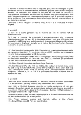 El sistema de Baran treballava amb un esquema que partia els missatges en petits
trossos i els posava en sobres electrònics, anomenats "paquets" cada un amb l'adreça del
remitent i del destinatari. Els paquets es llançaven en una xarxa de computadors
interconnectats, on rebotaven de l'un a l'altre fins a arribar al seu punt de destinació, en el
qual s'ajuntaven novament per recompondre el missatge total. Si algun dels paquets es
perdia o s'alterava (i se suposava que alguns s'haurien de dislocar), no era problema, ja
que es tornaven a enviar.
L'any 1968 es funda Integrated Electronics (Intel) dedicada a la construcció de circuits
integrats.


4ª generació:
La base de la quarta generació fou la invenció per part de Marcian Hoff del
microprocessador.
Tot i que la capacitat de computació i emmagatzemament s'ha incrementat
espectacularment des del anys 70, la tecnologia subjacent dels xips (LSI (large scale
integration) o VLSI (very large scale integration)) s'ha mantingut bàsicament la mateixa,
de manera que és àmpliament acceptat que la majoria d'ordinadors d'avui en dia encara
pertanyen a la quarta generació.


1971. Intel treu el microprocessador 4004. Encarregat per una empresa japonesa per fer
una calculadora d'escriptori. Era un xip de 4 bits, amb 2300 transistors que processaven
108 kHz. Tenia una capacitat per a 4KB de memòria.
1971. Intel treu el microprocessador 4004. Encarregat per una empresa japonesa per fer
una calculadora d'escriptori. Era un xip de 4 bits, amb 2300 transistors que processaven
108 kHz. Tenia una capacitat per a 4KB de memòria.
1976. Steve Wozniak i Steve Jobs van fundar Apple Computer.
1978. Intel fabrica la CPU, Intel 8086 (de 16 bits). IBM va treure al mercat el seu primer
PC, amb un xip de mateixa la família, un intel 8088 (amb bus de dades extern de 8 bits).
D'aquí van sorgir els 80286, 80386 (de 32 bits), 80486 (amb coprocessador matemàtic
incorporat), i Pèntium, II, III i IV. Els PC’s que trobem actualment al mercat són una
evolució dels 8086.


5ª generació:
L'any 1981, es va comercialitzar el IBM PC. Microsoft presenta el sistema operatiu MS-
DOS (Microsoft Disk Operating System). Sony crea disquets de 3.5 polzades
L'any 1982, el Ministeri d'Indústria Japonès va intentar revolucionar el món dels
ordinadors llençant un projecte per a desenvolupar ordinadors de cinquena generació en
un termini de 10 anys. Havien de ser ordinadors capaços d'utilitzar intel·ligència (sistemes
experts) per tal de resoldre els problemes.
Tot indueix a pensar que els resultats d'aquest projecte no es van correspondre ni de bon
tros amb les expectatives que es van generar.
1983. Primer ordinador personal amb interfície                 gràfica,   el   Lisa   d'Apple.
1984. Sony i Philips creen CD-Rom per als ordinadors.
 