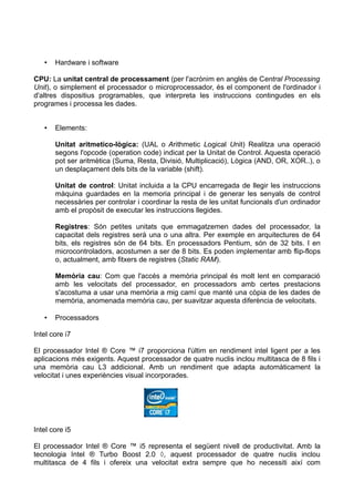•   Hardware i software

CPU: La unitat central de processament (per l'acrònim en anglès de Central Processing
Unit), o simplement el processador o microprocessador, és el component de l'ordinador i
d'altres dispositius programables, que interpreta les instruccions contingudes en els
programes i processa les dades.


   •   Elements:

       Unitat aritmetico-lògica: (UAL o Arithmetic Logical Unit) Realitza una operació
       segons l'opcode (operation code) indicat per la Unitat de Control. Aquesta operació
       pot ser aritmètica (Suma, Resta, Divisió, Multiplicació), Lògica (AND, OR, XOR..), o
       un desplaçament dels bits de la variable (shift).

       Unitat de control: Unitat incluida a la CPU encarregada de llegir les instruccions
       màquina guardades en la memoria principal i de generar les senyals de control
       necessàries per controlar i coordinar la resta de les unitat funcionals d'un ordinador
       amb el propòsit de executar les instruccions llegides.

       Registres: Són petites unitats que emmagatzemen dades del processador, la
       capacitat dels registres serà una o una altra. Per exemple en arquitectures de 64
       bits, els registres són de 64 bits. En processadors Pentium, són de 32 bits. I en
       microcontroladors, acostumen a ser de 8 bits. Es poden implementar amb flip-flops
       o, actualment, amb fitxers de registres (Static RAM).

       Memòria cau: Com que l'accés a memòria principal és molt lent en comparació
       amb les velocitats del processador, en processadors amb certes prestacions
       s'acostuma a usar una memòria a mig camí que manté una còpia de les dades de
       memòria, anomenada memòria cau, per suavitzar aquesta diferència de velocitats.

   •   Processadors

Intel core i7

El processador Intel ® Core ™ i7 proporciona l'últim en rendiment intel ligent per a les
aplicacions més exigents. Aquest processador de quatre nuclis inclou multitasca de 8 fils i
una memòria cau L3 addicional. Amb un rendiment que adapta automàticament la
velocitat i unes experiències visual incorporades.




Intel core i5

El processador Intel ® Core ™ i5 representa el següent nivell de productivitat. Amb la
tecnologia Intel ® Turbo Boost 2.0 ◊, aquest processador de quatre nuclis inclou
multitasca de 4 fils i ofereix una velocitat extra sempre que ho necessiti així com
 