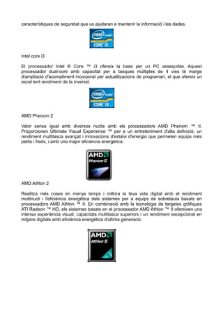 característiques de seguretat que us ajudaran a mantenir la informació i les dades.




Intel core i3

El processador Intel ® Core ™ i3 ofereix la base per un PC assequible. Aquest
processador dual-core amb capacitat per a tasques múltiples de 4 vies té marge
d'ampliació d'acompliment incorporat per actualitzacions de programari, el que ofereix un
excel lent rendiment de la inversió.




AMD Phenom 2

Valor sense igual amb diversos nuclis amb els processadors AMD Phenom ™ II.
Proporcionen Ultimate Visual Experience ™ per a un entreteniment d'alta definició, un
rendiment multitasca avançat i innovacions d'estalvi d'energia que permeten equips més
petits i freds, i amb una major eficiència energètica.




AMD Athlon 2

Realitza més coses en menys temps i millora la teva vida digital amb el rendiment
multinucli i l'eficiència energètica dels sistemes per a equips de sobretaula basats en
processadors AMD Athlon ™ II. En combinació amb la tecnologia de targetes gràfiques
ATI Radeon ™ HD, els sistemes basats en el processador AMD Athlon ™ II ofereixen una
intensa experiència visual, capacitats multitasca superiors i un rendiment excepcional en
mitjans digitals amb eficiència energètica d'última generació.
 