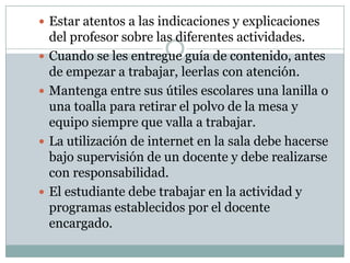  Estar atentos a las indicaciones y explicaciones
    del profesor sobre las diferentes actividades.
   Cuando se les entregue guía de contenido, antes
    de empezar a trabajar, leerlas con atención.
   Mantenga entre sus útiles escolares una lanilla o
    una toalla para retirar el polvo de la mesa y
    equipo siempre que valla a trabajar.
   La utilización de internet en la sala debe hacerse
    bajo supervisión de un docente y debe realizarse
    con responsabilidad.
   El estudiante debe trabajar en la actividad y
    programas establecidos por el docente
    encargado.
 