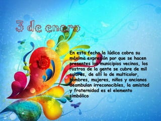 3 de eneroEn esta fecha la lúdica cobra su máxima expresión por que se hacen presentes los municipios vecinos, los rostros de la gente se cubre de mil colores, de allí lo de multicolor, hombres, mujeres, niños y ancianos deambulan irreconocibles, la amistad y fraternidad es el elemento simbólico
