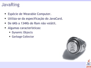 JavaRing Espécie de Wearable Computer. Utiliza-se da especificação do JavaCard. De 6Kb a 134Kb de Ram não volátil. Algumas características: Dynamic Objects Garbage Collector 