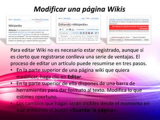 Modificar una página Wikis 
Para editar Wiki no es necesario estar registrado, aunque sí 
es cierto que registrarse conlleva una serie de ventajas. El 
proceso de editar un artículo puede resumirse en tres pasos. 
• En la parte superior de una página wiki que quiera 
modificar, haga clic en Editar. 
• En la parte superior de ella dispones de una barra de 
herramientas para dar formato al texto. Modifica lo que 
estimes oportuno. 
• Los cambios que hagas serán visibles desde el momento en 
que presiones el botón «Guardar la página». 
 