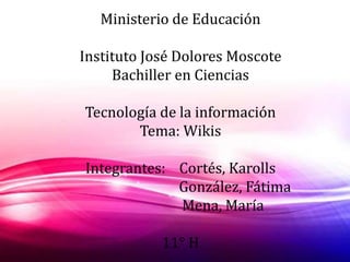 Ministerio de Educación 
Instituto José Dolores Moscote 
Bachiller en Ciencias 
Tecnología de la información 
Tema: Wikis 
Integrantes: Cortés, Karolls 
González, Fátima 
Mena, María 
11° H 
 