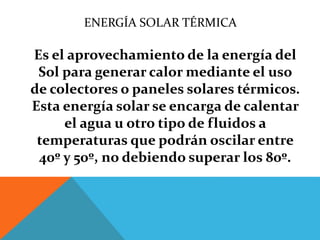 ENERGÍA SOLAR TÉRMICA
Es el aprovechamiento de la energía del
Sol para generar calor mediante el uso
de colectores o paneles solares térmicos.
Esta energía solar se encarga de calentar
el agua u otro tipo de fluidos a
temperaturas que podrán oscilar entre
40º y 50º, no debiendo superar los 80º.
 
