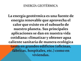 ENERGÍA GEOTÉRMICA
La energía geotérmica es una fuente de
energía renovable que aprovecha el
calor que existe en el subsuelo de
nuestro planeta. Sus principales
aplicaciones se dan en nuestra vida
cotidiana: climatizar y obtener agua
caliente sanitaria de manera ecológica
tanto en grandes edificios (oficinas,
fábricas, hospitales, etc.) como en
viviendas.
 
