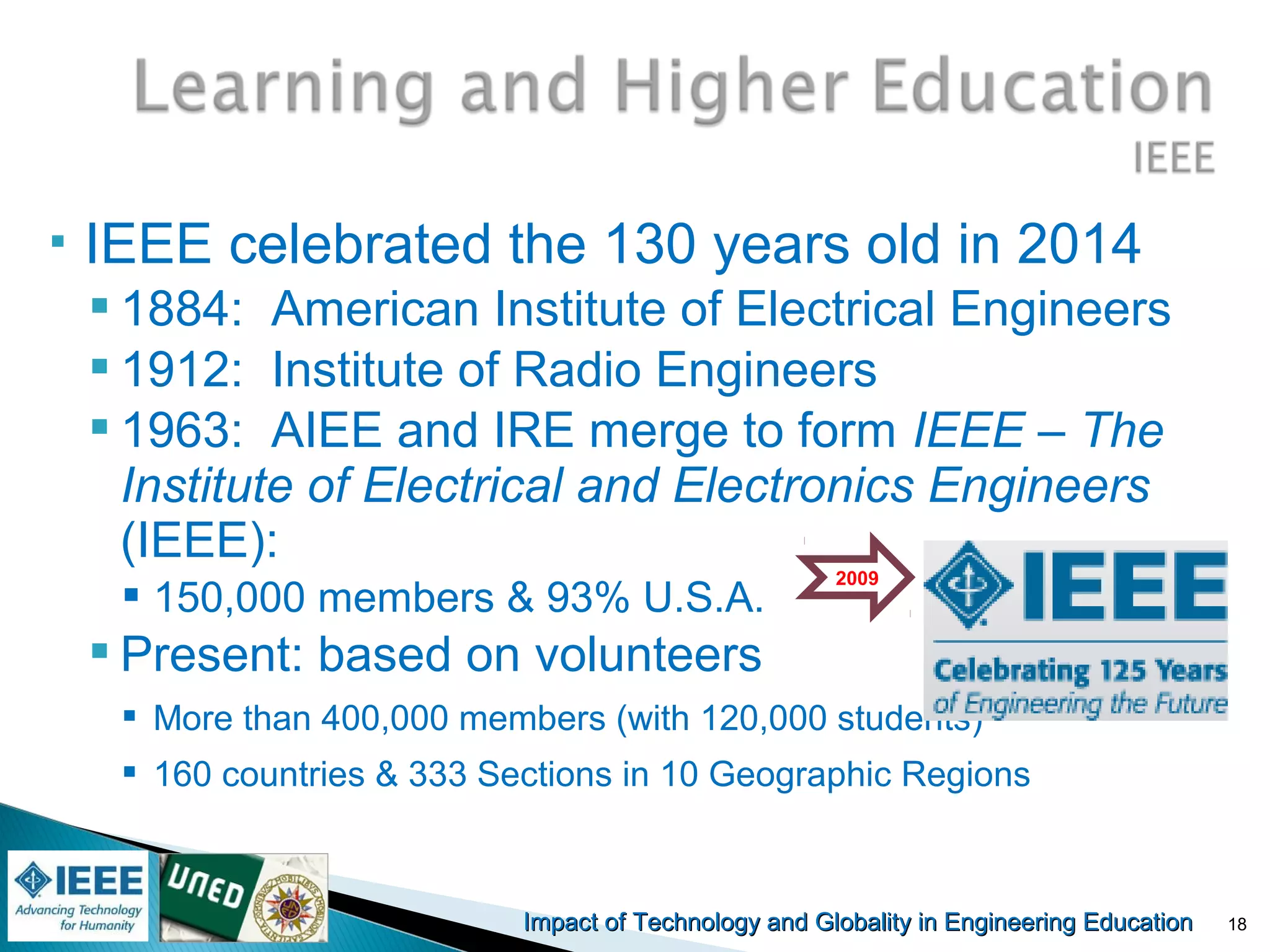 Impact of Technology and Globality in Engineering EducationImpact of Technology and Globality in Engineering Education
 IEEE celebrated the 130 years old in 2014
 1884: American Institute of Electrical Engineers
 1912: Institute of Radio Engineers
 1963: AIEE and IRE merge to form IEEE – The
Institute of Electrical and Electronics Engineers
(IEEE):
 150,000 members & 93% U.S.A.
 Present: based on volunteers
 More than 400,000 members (with 120,000 students)
 160 countries & 333 Sections in 10 Geographic Regions
2009
18
 