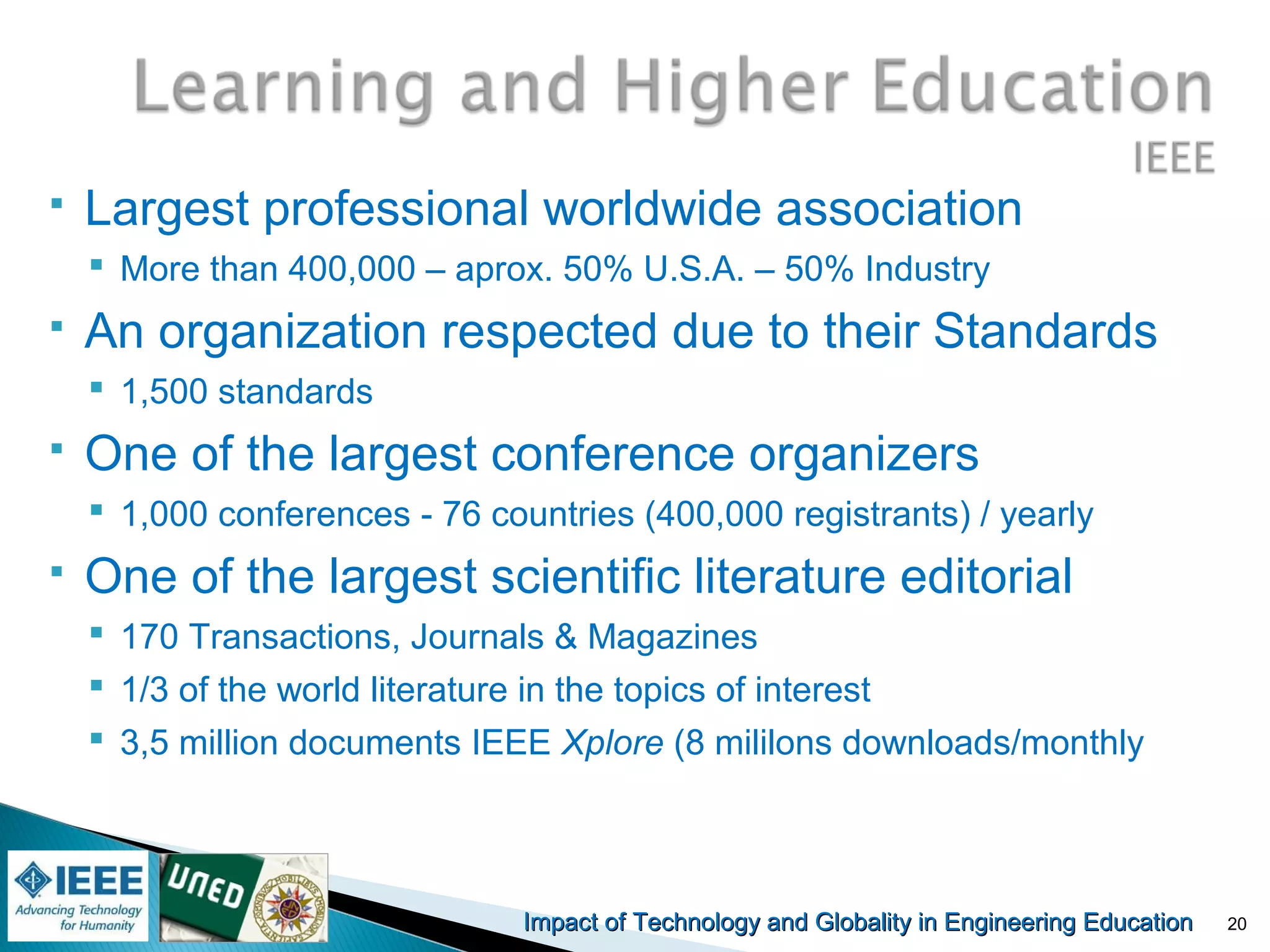 Impact of Technology and Globality in Engineering EducationImpact of Technology and Globality in Engineering Education
 Largest professional worldwide association
 More than 400,000 – aprox. 50% U.S.A. – 50% Industry
 An organization respected due to their Standards
 1,500 standards
 One of the largest conference organizers
 1,000 conferences - 76 countries (400,000 registrants) / yearly
 One of the largest scientific literature editorial
 170 Transactions, Journals & Magazines
 1/3 of the world literature in the topics of interest
 3,5 million documents IEEE Xplore (8 mililons downloads/monthly
20
 