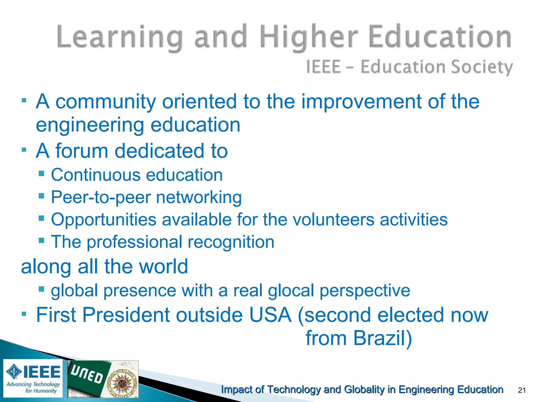 Impact of Technology and Globality in Engineering EducationImpact of Technology and Globality in Engineering Education
 A community oriented to the improvement of the
engineering education
 A forum dedicated to
 Continuous education
 Peer-to-peer networking
 Opportunities available for the volunteers activities
 The professional recognition
along all the world
 global presence with a real glocal perspective
 First President outside USA (second elected now
from Brazil)
21
 
