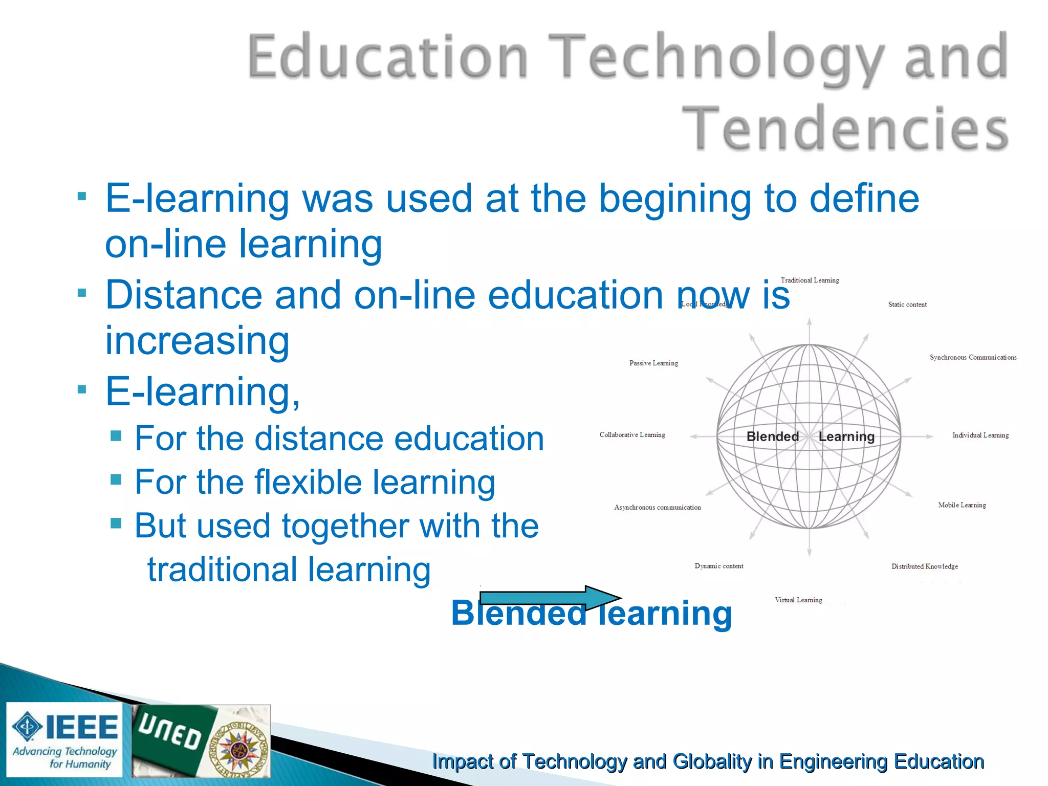 Impact of Technology and Globality in Engineering EducationImpact of Technology and Globality in Engineering Education Manuel
Castro Gil
 E-learning was used at the begining to define
on-line learning
 Distance and on-line education now is
increasing
 E-learning,
 For the distance education
 For the flexible learning
 But used together with the
traditional learning
Blended learning
 