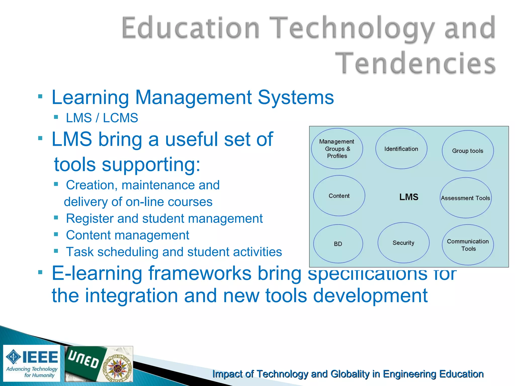 Impact of Technology and Globality in Engineering EducationImpact of Technology and Globality in Engineering Education Manuel
Castro Gil
 Learning Management Systems
 LMS / LCMS
 LMS bring a useful set of
tools supporting:
 Creation, maintenance and
delivery of on-line courses
 Register and student management
 Content management
 Task scheduling and student activities
 E-learning frameworks bring specifications for
the integration and new tools development
 