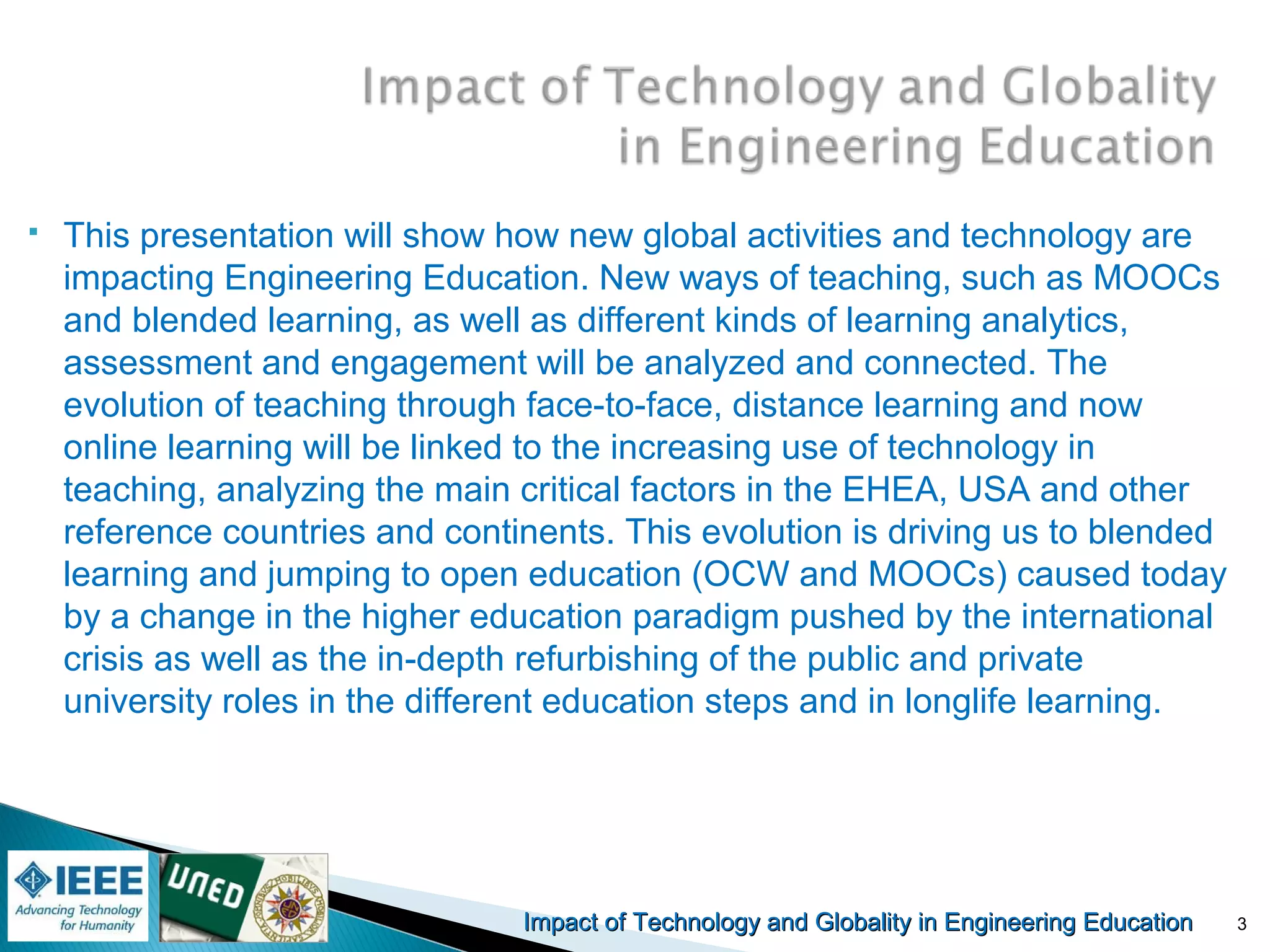 Impact of Technology and Globality in Engineering EducationImpact of Technology and Globality in Engineering Education
 This presentation will show how new global activities and technology are
impacting Engineering Education. New ways of teaching, such as MOOCs
and blended learning, as well as different kinds of learning analytics,
assessment and engagement will be analyzed and connected. The
evolution of teaching through face-to-face, distance learning and now
online learning will be linked to the increasing use of technology in
teaching, analyzing the main critical factors in the EHEA, USA and other
reference countries and continents. This evolution is driving us to blended
learning and jumping to open education (OCW and MOOCs) caused today
by a change in the higher education paradigm pushed by the international
crisis as well as the in-depth refurbishing of the public and private
university roles in the different education steps and in longlife learning.
3
 