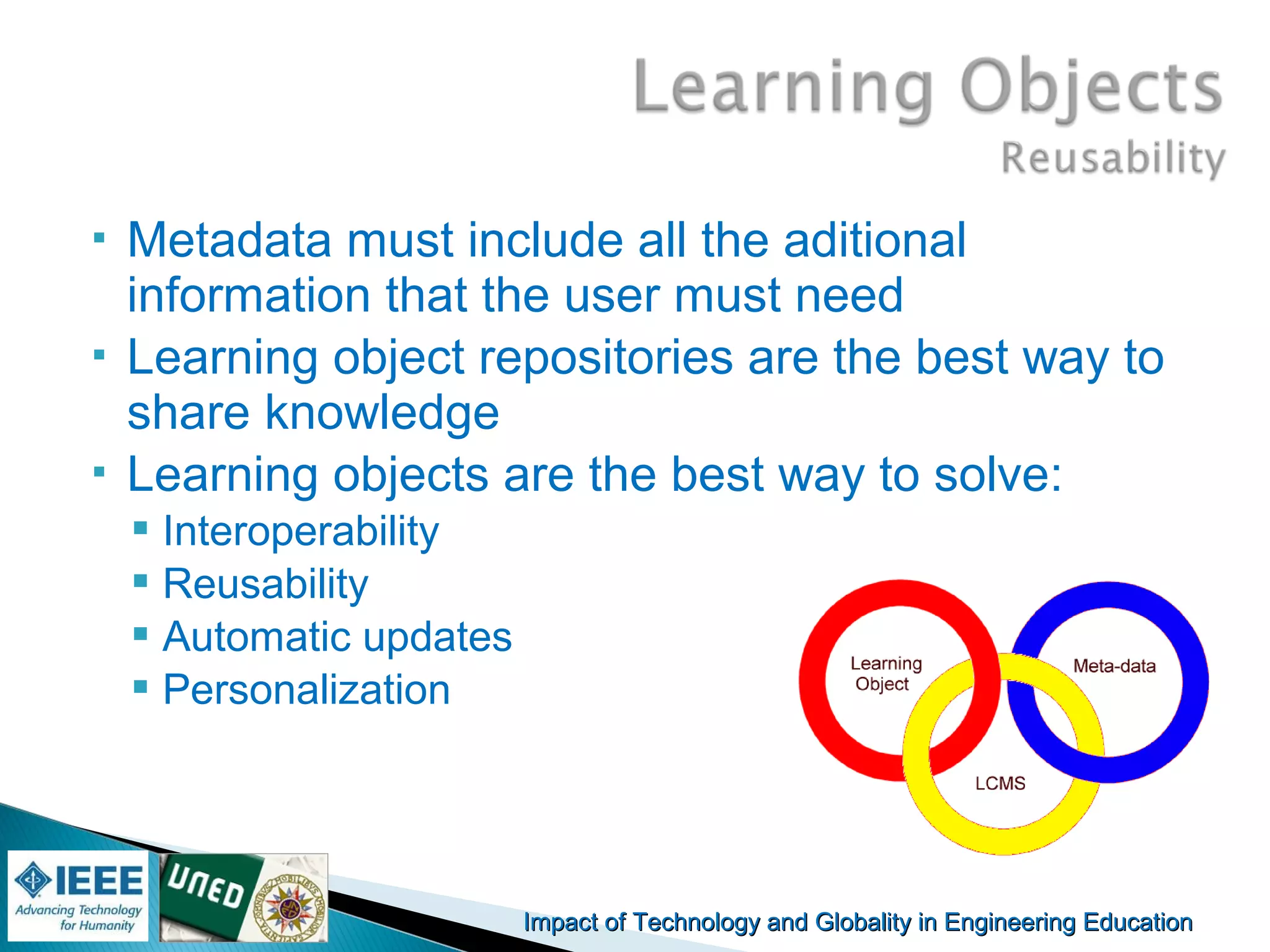 Impact of Technology and Globality in Engineering EducationImpact of Technology and Globality in Engineering Education Manuel
Castro Gil
 Metadata must include all the aditional
information that the user must need
 Learning object repositories are the best way to
share knowledge
 Learning objects are the best way to solve:
 Interoperability
 Reusability
 Automatic updates
 Personalization
 