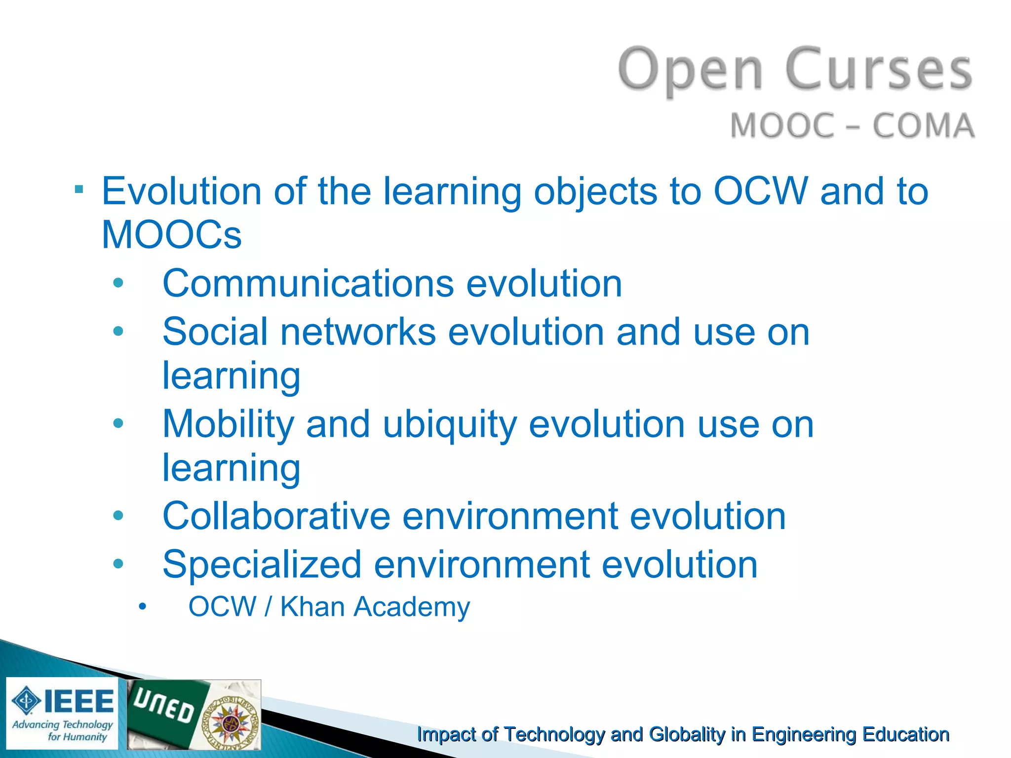 Impact of Technology and Globality in Engineering EducationImpact of Technology and Globality in Engineering Education Manuel
Castro Gil
 Evolution of the learning objects to OCW and to
MOOCs
• Communications evolution
• Social networks evolution and use on
learning
• Mobility and ubiquity evolution use on
learning
• Collaborative environment evolution
• Specialized environment evolution
• OCW / Khan Academy
 