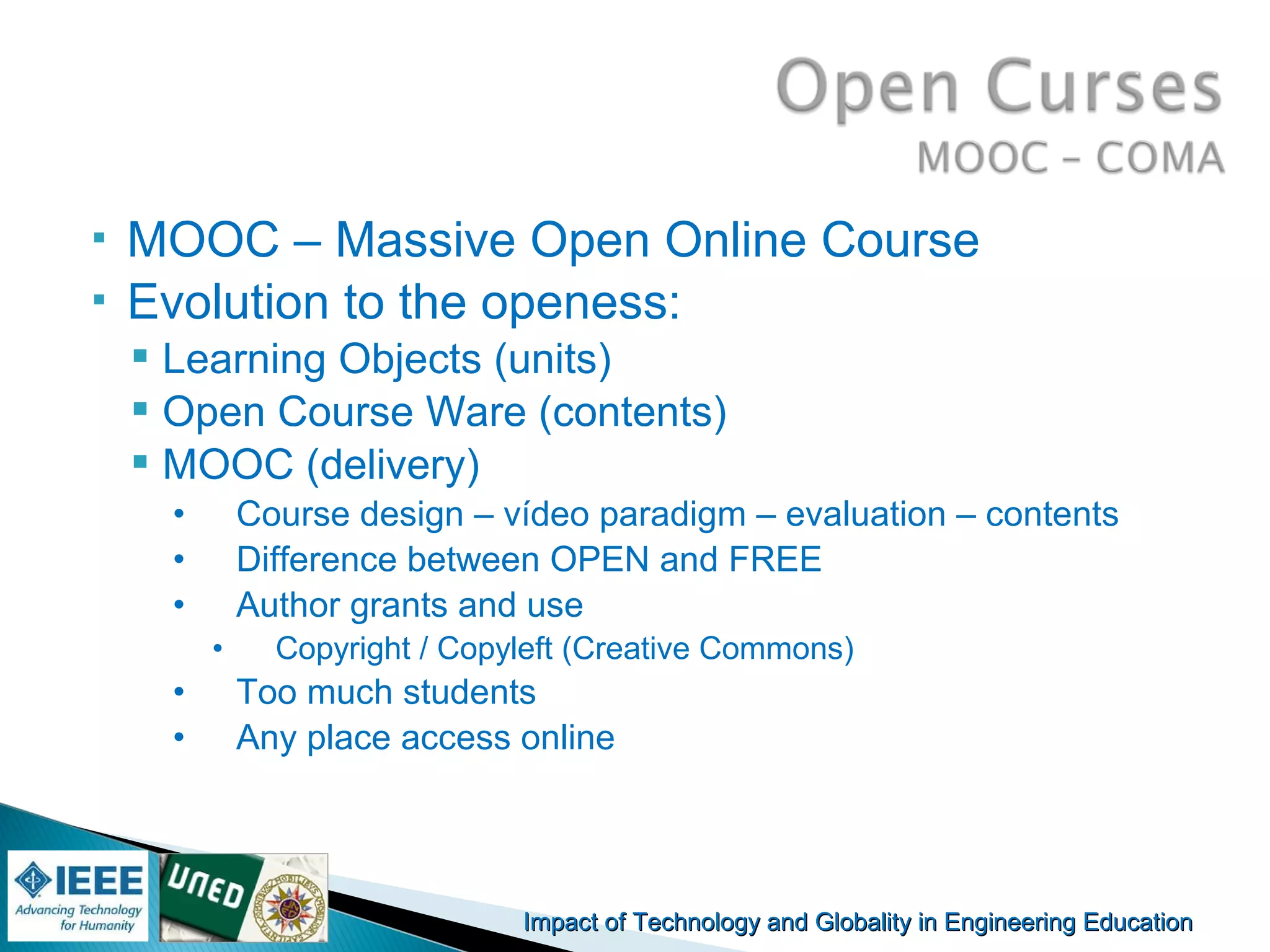 Impact of Technology and Globality in Engineering EducationImpact of Technology and Globality in Engineering Education Manuel
Castro Gil
 MOOC – Massive Open Online Course
 Evolution to the openess:
 Learning Objects (units)
 Open Course Ware (contents)
 MOOC (delivery)
• Course design – vídeo paradigm – evaluation – contents
• Difference between OPEN and FREE
• Author grants and use
• Copyright / Copyleft (Creative Commons)
• Too much students
• Any place access online
 