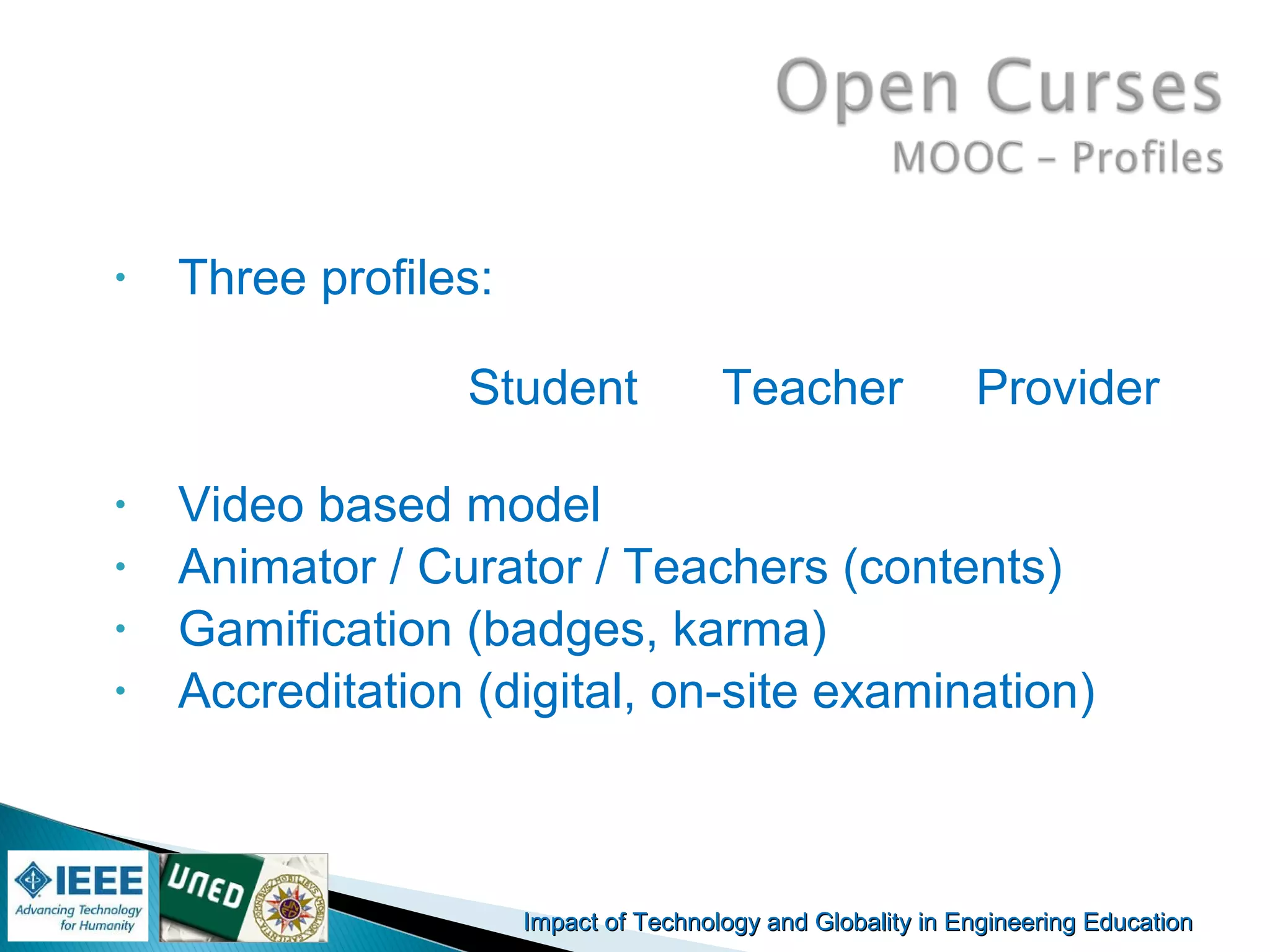 Impact of Technology and Globality in Engineering EducationImpact of Technology and Globality in Engineering Education Manuel
Castro Gil
• Three profiles:
Student Teacher Provider
• Video based model
• Animator / Curator / Teachers (contents)
• Gamification (badges, karma)
• Accreditation (digital, on-site examination)
 