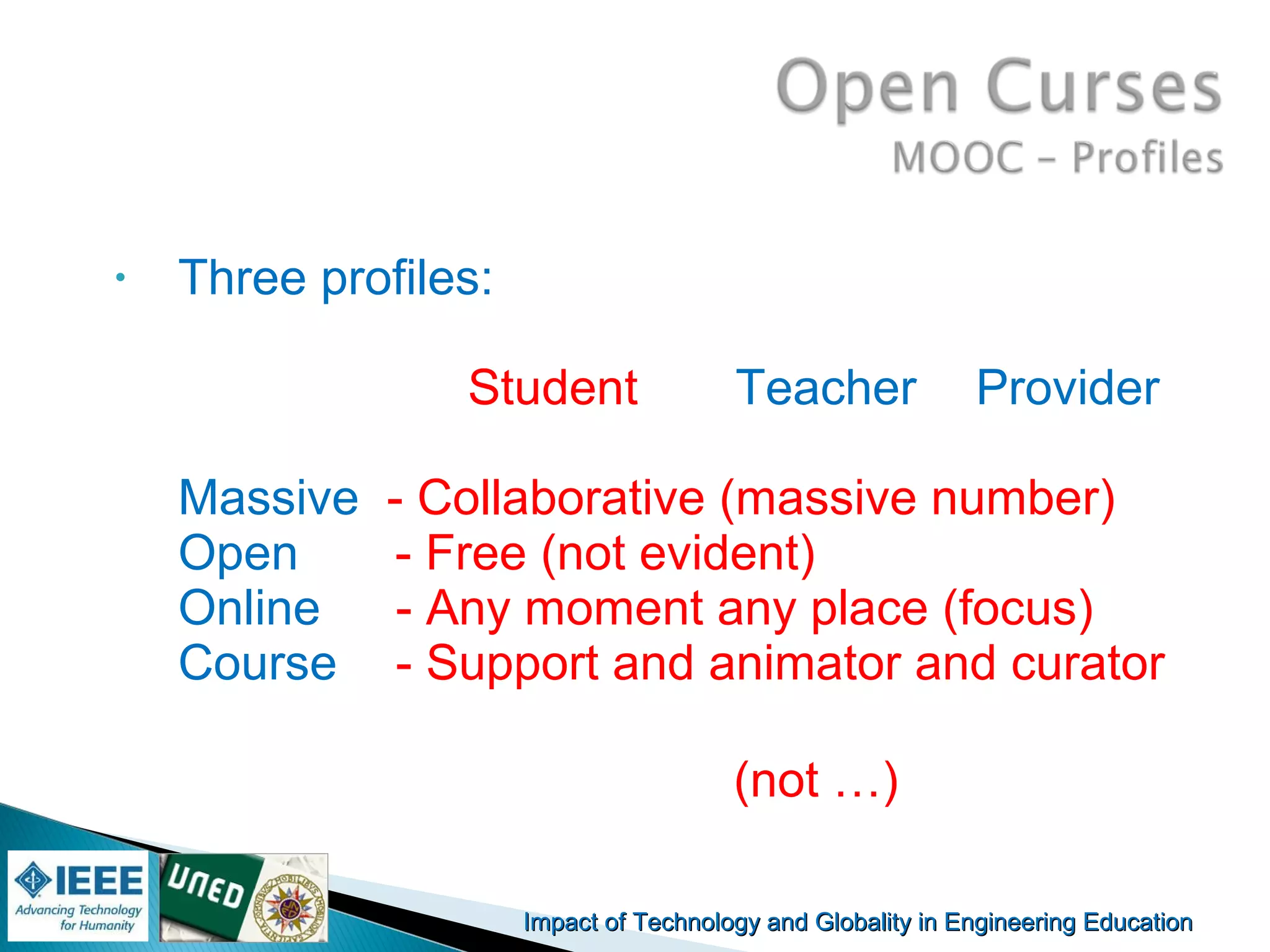Impact of Technology and Globality in Engineering EducationImpact of Technology and Globality in Engineering Education Manuel
Castro Gil
• Three profiles:
Student Teacher Provider
Massive - Collaborative (massive number)
Open - Free (not evident)
Online - Any moment any place (focus)
Course - Support and animator and curator
(not …)
 