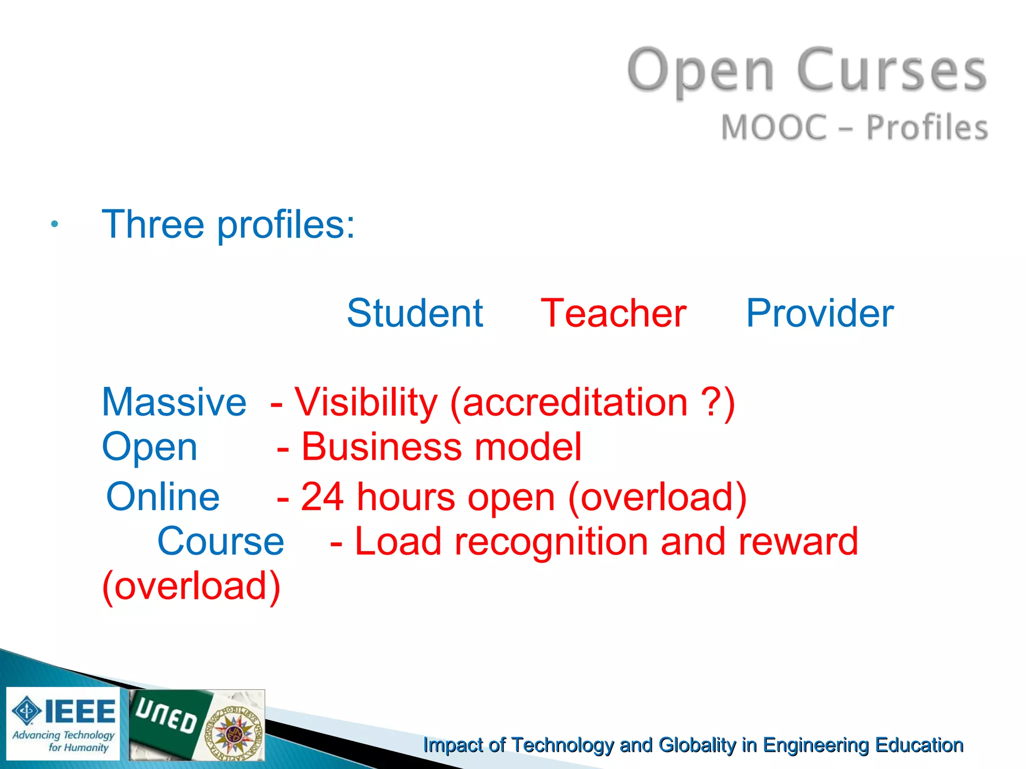 Impact of Technology and Globality in Engineering EducationImpact of Technology and Globality in Engineering Education Manuel
Castro Gil
• Three profiles:
Student Teacher Provider
Massive - Visibility (accreditation ?)
Open - Business model
Online - 24 hours open (overload)
Course - Load recognition and reward
(overload)
 