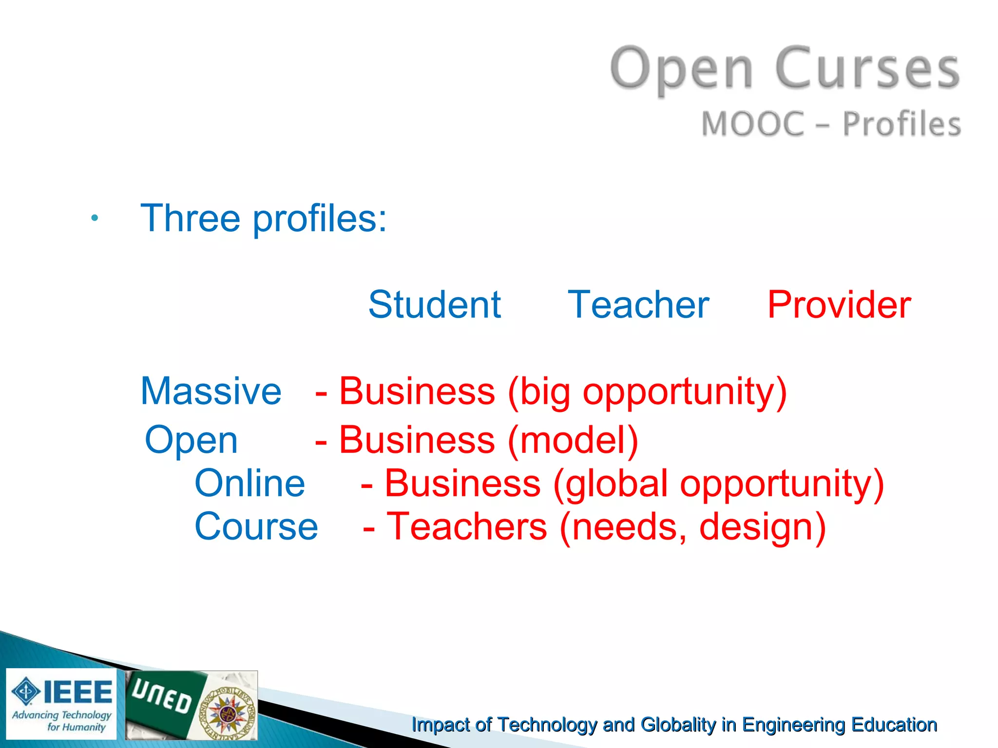 Impact of Technology and Globality in Engineering EducationImpact of Technology and Globality in Engineering Education Manuel
Castro Gil
• Three profiles:
Student Teacher Provider
Massive - Business (big opportunity)
Open - Business (model)
Online - Business (global opportunity)
Course - Teachers (needs, design)
 