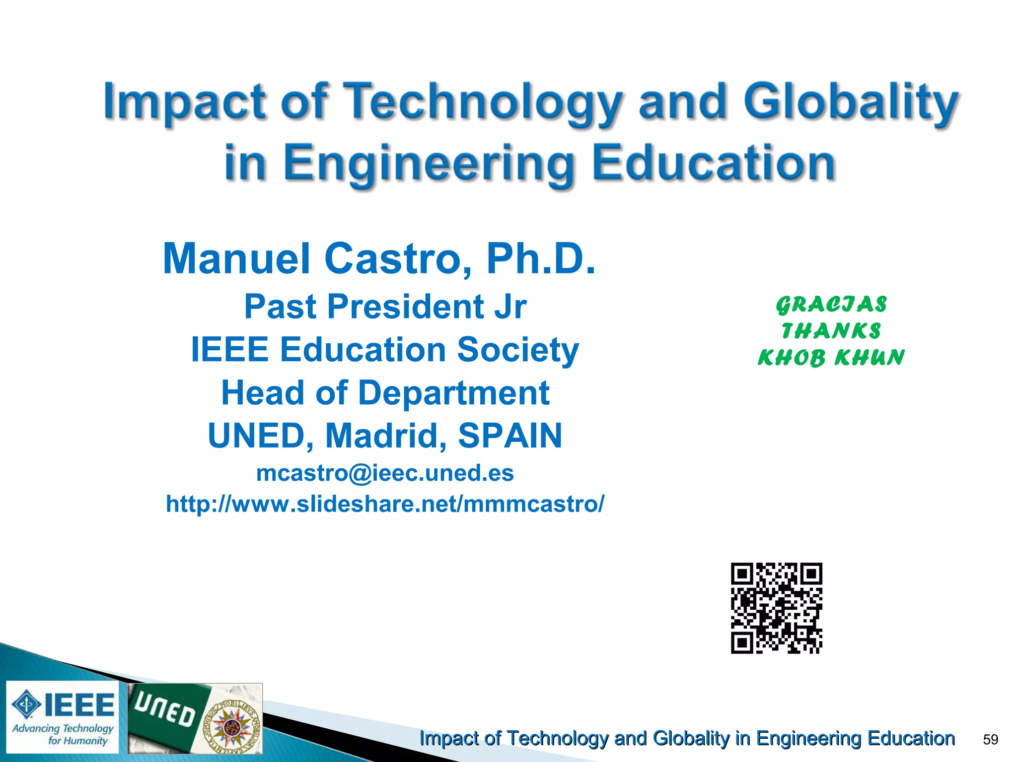 Impact of Technology and Globality in Engineering EducationImpact of Technology and Globality in Engineering Education 59
Manuel Castro, Ph.D.
Past President Jr
IEEE Education Society
Head of Department
UNED, Madrid, SPAIN
mcastro@ieec.uned.es
http://www.slideshare.net/mmmcastro/
GRACIAS
THANKS
KHOB KHUN
 