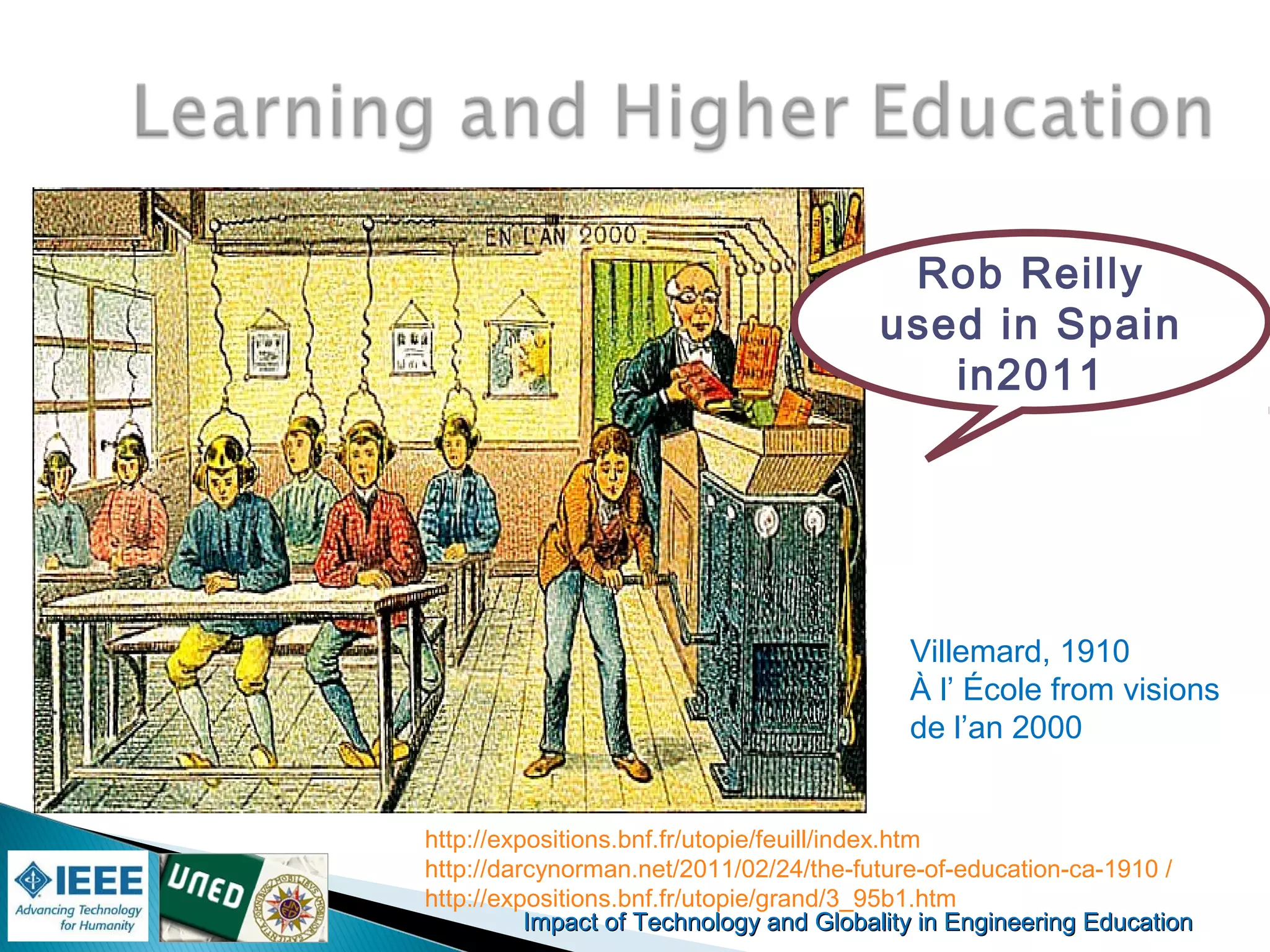 Impact of Technology and Globality in Engineering EducationImpact of Technology and Globality in Engineering Education
Rob Reilly
used in Spain
in2011
http://expositions.bnf.fr/utopie/feuill/index.htm
http://darcynorman.net/2011/02/24/the-future-of-education-ca-1910 /
http://expositions.bnf.fr/utopie/grand/3_95b1.htm
Villemard, 1910
À l’ École from visions
de l’an 2000
 