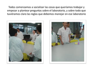 Todos comenzamos a socializar las cosas que queríamos trabajar y
empezar a plantear preguntas sobre el laboratorio, y sobre todo que
tuviéramos claro las reglas que debemos manejar en ese laboratorio
 
