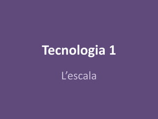 Tecnologia 1
   L’escala
 
