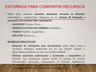 ENTORNOS PARA COMPARTIR RECURSOS
• Todos estos entornos permiten almacenar recursos en Internet,
etiquetarlos y compartirlos. Disponen de un sistema de búsqueda y
permiten a los usuarios dejar comentarios.
• IMÁGENES: Picassa, Flickr…
• PRESENTACIONES MULTIMEDIA: SlideShare…
• VIDEOS: YouTube, GoogleVideo…
• ENLACES: Del.icio.us…
• MODELOS DIDÁCTICOS:
• Búsqueda de información para documentarse sobre algún tema o
encontrar elementos multimedia con los que ilustrar trabajos y
presentaciones públicas en clase con la pizarra digital.
• Elaborar materiales audiovisuales o multimedia y compartirlos en
Internet. Los estudiantes pueden recibir el encargo de realizar
determinados materiales, almacenarlos en Internet debidamente
etiquetados y comentados, referenciarlos en su blog/wiki y finalmente
presentarlos y comentarlos en clase con la pizarra digital.
 