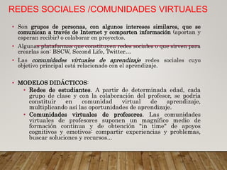 REDES SOCIALES /COMUNIDADES VIRTUALES
• Son grupos de personas, con algunos intereses similares, que se
comunican a través de Internet y comparten información (aportan y
esperan recibir) o colaborar en proyectos.
• Algunas plataformas que constituyen redes sociales o que sirven para
crearlas son: BSCW, Second Life, Twitter…
• Las comunidades virtuales de aprendizaje redes sociales cuyo
objetivo principal está relacionado con el aprendizaje.
• MODELOS DIDÁCTICOS:
• Redes de estudiantes. A partir de determinada edad, cada
grupo de clase y con la colaboración del profesor, se podría
constituir en comunidad virtual de aprendizaje,
multiplicando así las oportunidades de aprendizaje.
• Comunidades virtuales de profesores. Las comunidades
virtuales de profesores suponen un magnífico medio de
formación continua y de obtención "in time" de apoyos
cognitivos y emotivos: compartir experiencias y problemas,
buscar soluciones y recursos...
 