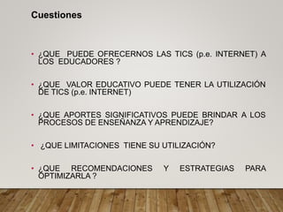 Cuestiones
• ¿QUE PUEDE OFRECERNOS LAS TICS (p.e. INTERNET) A
LOS EDUCADORES ?
• ¿QUE VALOR EDUCATIVO PUEDE TENER LA UTILIZACIÓN
DE TICS (p.e. INTERNET)
• ¿QUE APORTES SIGNIFICATIVOS PUEDE BRINDAR A LOS
PROCESOS DE ENSEÑANZA Y APRENDIZAJE?
• ¿QUE LIMITACIONES TIENE SU UTILIZACIÓN?
• ¿QUE RECOMENDACIONES Y ESTRATEGIAS PARA
OPTIMIZARLA ?
 