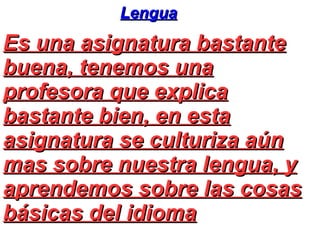 Lengua
Es una asignatura bastante
buena, tenemos una
profesora que explica
bastante bien, en esta
asignatura se culturiza aún
mas sobre nuestra lengua, y
aprendemos sobre las cosas
básicas del idioma
 