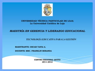 UNIVERSIDAD TÉCNICA PARTICULAR DE LOJA
              La Universidad Católica de Loja


MAESTRÍA EN GERENCIA Y LIDERAZGO EDUCACIONAL


            TECNOLOGÍA EDUCATIVA PARA LA GESTIÓN


   MAESTRANTE: OSCAR TAPIA A.

   DOCENTE: MSC. FRANKLIN MIRANDA



                   CENTRO REGIONAL QUITO
                         2011-2012
 