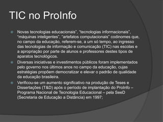 TIC no ProInfoNovas tecnologias educacionais”, “tecnologias informacionais”, “máquinas inteligentes”, “artefatos computacionais” codinomes que, no campo da educação, referem-se, a um só tempo, ao ingresso das tecnologias de informação e comunicação (TIC) nas escolas e a apropriação por parte de alunos e professores destes tipos de aparatos tecnológicos.Diversas iniciativas e investimentos públicos foram implementados pelo governo nos últimos anos no campo da educação, cujas estratégias propõem democratizar e elevar o padrão de qualidade da educação brasileira.Verificou-se um aumento significativo na produção de Teses e Dissertações (T&D) após o período de implantação do ProInfo– Programa Nacional de Tecnologia Educacional – pela SeeD (Secretaria de Educação a Distância) em 1997;